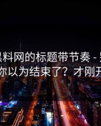 别再被黑料网的标题带节奏 - 别再下载…你以为结束了？才刚开始
