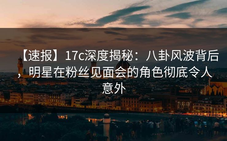 【速报】17c深度揭秘：八卦风波背后，明星在粉丝见面会的角色彻底令人意外