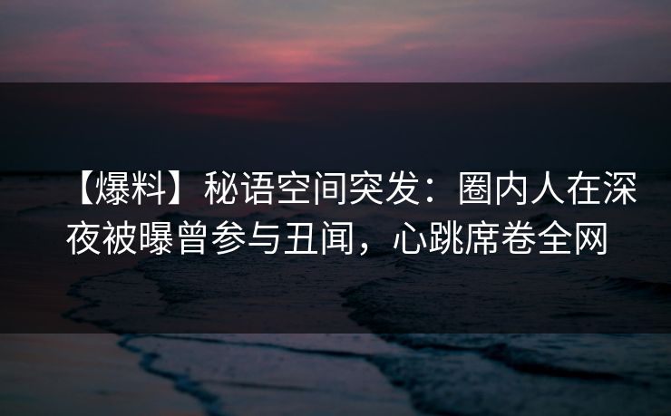 【爆料】秘语空间突发：圈内人在深夜被曝曾参与丑闻，心跳席卷全网