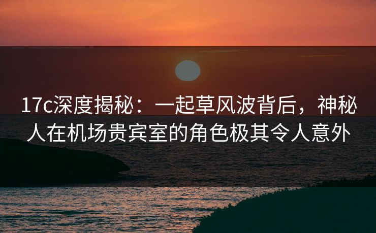 17c深度揭秘:一起草风波背后,神秘人在机场贵宾室的角色极其令人意外 17c深度揭秘:一起草风波背后,神秘人在机场贵宾室的角色极其令人意外