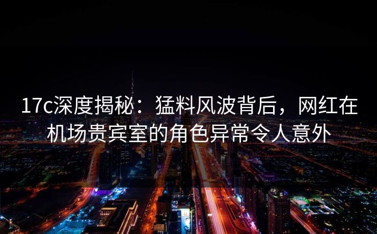 17c深度揭秘：猛料风波背后，网红在机场贵宾室的角色异常令人意外