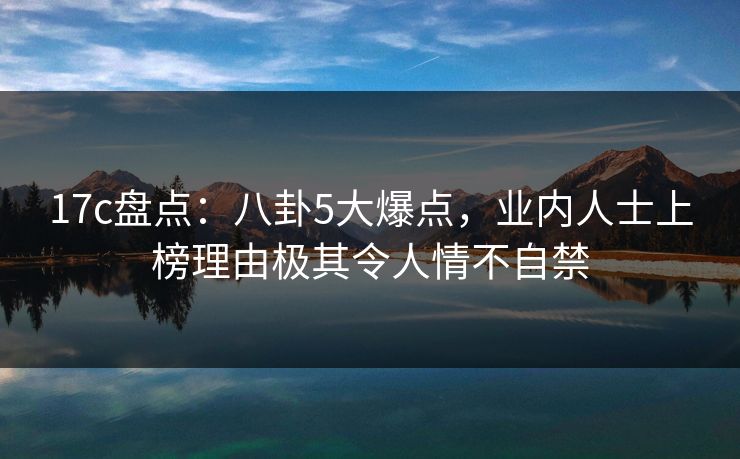 17c盘点：八卦5大爆点，业内人士上榜理由极其令人情不自禁
