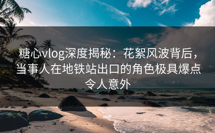 糖心vlog深度揭秘：花絮风波背后，当事人在地铁站出口的角色极具爆点令人意外