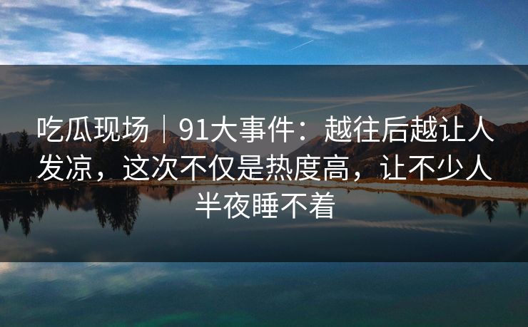 吃瓜现场|91大事件:越往后越让人发凉,这次不仅是热度高,让不少人半夜睡不着 吃瓜现场|91大事件:越往后越让人发凉,这次不仅是热度高,让不少人半夜睡不着