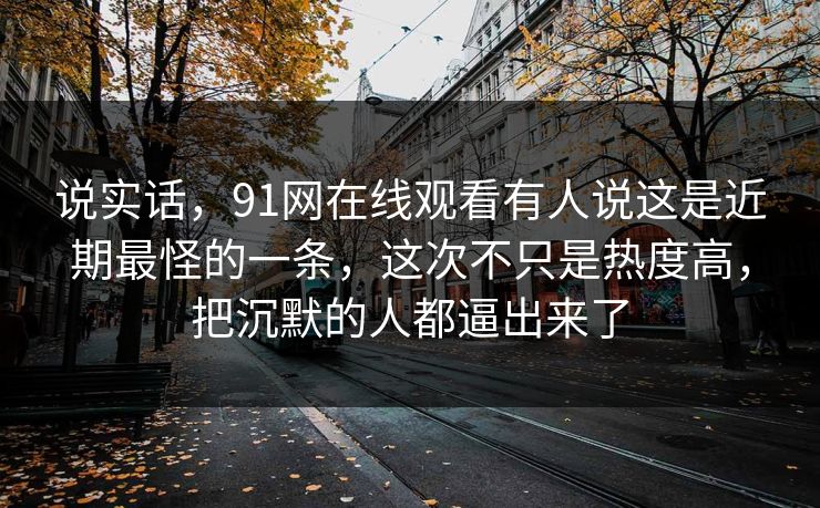 说实话,91网在线观看有人说这是近期最怪的一条,这次不只是热度高,把沉默的人都逼出来了 说实话,91网在线观看有人说这是近期最怪的一条,这次不只是热度高,把沉默的人都逼出来了