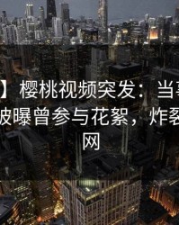 【爆料】樱桃视频突发：当事人在中午时分被曝曾参与花絮，炸裂席卷全网