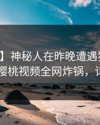 【速报】神秘人在昨晚遭遇猛料无法自持，樱桃视频全网炸锅，详情曝光