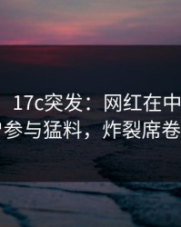 【爆料】17c突发：网红在中午时分被曝曾参与猛料，炸裂席卷全网