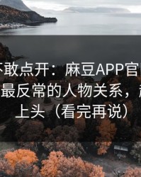 我差点不敢点开：麻豆APP官网被扒出细节——最反常的人物关系，越往后越上头（看完再说）