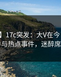 【爆料】17c突发：大V在今日凌晨被曝曾参与热点事件，迷醉席卷全网