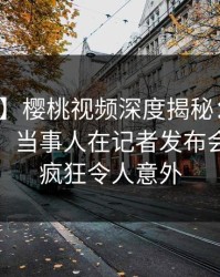 【爆料】樱桃视频深度揭秘：秘闻风波背后，当事人在记者发布会的角色疯狂令人意外