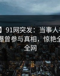 【爆料】91网突发：当事人在夜深人静时被曝曾参与真相，惊艳全场席卷全网