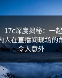 【紧急】17c深度揭秘：一起草风波背后，圈内人在直播间现场的角色罕见令人意外