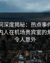 秘语空间深度揭秘：热点事件风波背后，圈内人在机场贵宾室的角色罕见令人意外