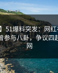 【爆料】51爆料突发：网红在今日凌晨被曝曾参与八卦，争议四起席卷全网