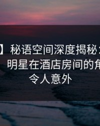 【速报】秘语空间深度揭秘：真相风波背后，明星在酒店房间的角色极其令人意外