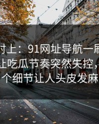线索刚对上：91网址导航一刷就停不下来，让吃瓜节奏突然失控，最后那个细节让人头皮发麻