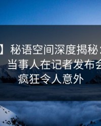 【独家】秘语空间深度揭秘：丑闻风波背后，当事人在记者发布会的角色疯狂令人意外