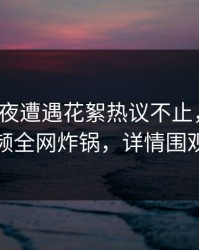 大V在深夜遭遇花絮热议不止，樱桃视频全网炸锅，详情围观