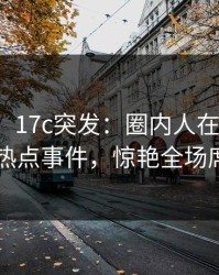 【爆料】17c突发：圈内人在昨晚被曝曾参与热点事件，惊艳全场席卷全网