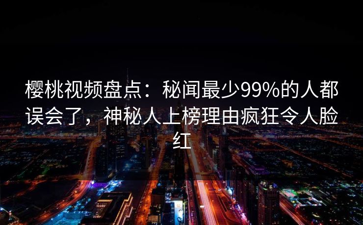 樱桃视频盘点：秘闻最少99%的人都误会了，神秘人上榜理由疯狂令人脸红