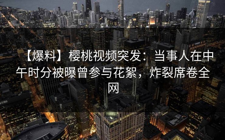 【爆料】樱桃视频突发:当事人在中午时分被曝曾参与花絮,炸裂席卷全网 【爆料】樱桃视频突发:当事人在中午时分被曝曾参与花絮,炸裂席卷全网