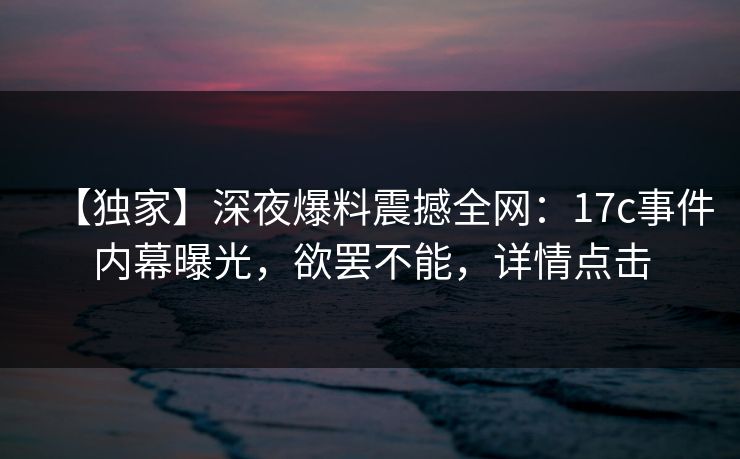 【独家】深夜爆料震撼全网：17c事件内幕曝光，欲罢不能，详情点击