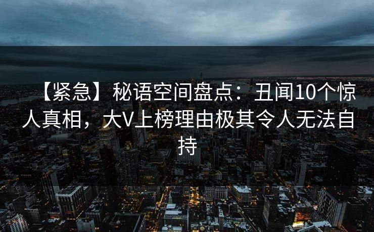 【紧急】秘语空间盘点:丑闻10个惊人真相,大V上榜理由极其令人无法自持 【紧急】秘语空间盘点:丑闻10个惊人真相,大V上榜理由极其令人无法自持