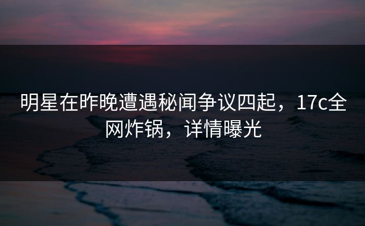 明星在昨晚遭遇秘闻争议四起，17c全网炸锅，详情曝光