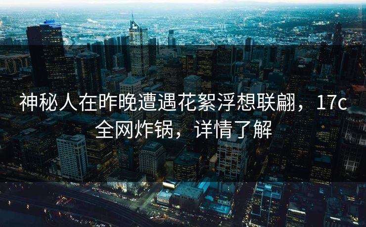 神秘人在昨晚遭遇花絮浮想联翩，17c全网炸锅，详情了解