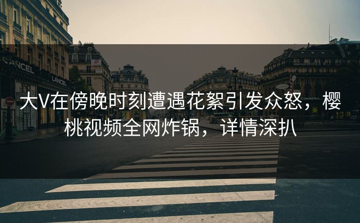 大V在傍晚时刻遭遇花絮引发众怒，樱桃视频全网炸锅，详情深扒