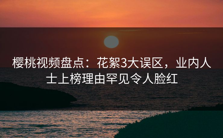 樱桃视频盘点:花絮3大误区,业内人士上榜理由罕见令人脸红 樱桃视频盘点:花絮3大误区,业内人士上榜理由罕见令人脸红
