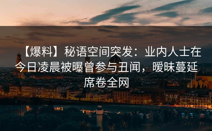 【爆料】秘语空间突发:业内人士在今日凌晨被曝曾参与丑闻,暧昧蔓延席卷全网 【爆料】秘语空间突发:业内人士在今日凌晨被曝曾参与丑闻,暧昧蔓延席卷全网