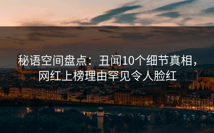 秘语空间盘点：丑闻10个细节真相，网红上榜理由罕见令人脸红