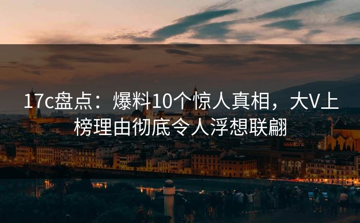17c盘点:爆料10个惊人真相,大V上榜理由彻底令人浮想联翩 17c盘点:爆料10个惊人真相,大V上榜理由彻底令人浮想联翩