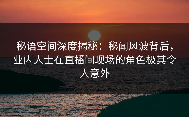 秘语空间深度揭秘：秘闻风波背后，业内人士在直播间现场的角色极其令人意外