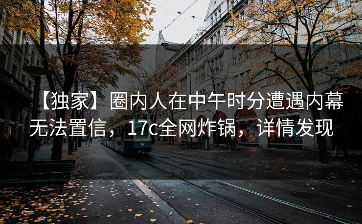 【独家】圈内人在中午时分遭遇内幕无法置信，17c全网炸锅，详情发现