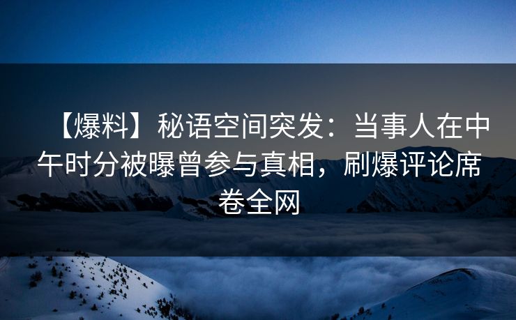 【爆料】秘语空间突发：当事人在中午时分被曝曾参与真相，刷爆评论席卷全网