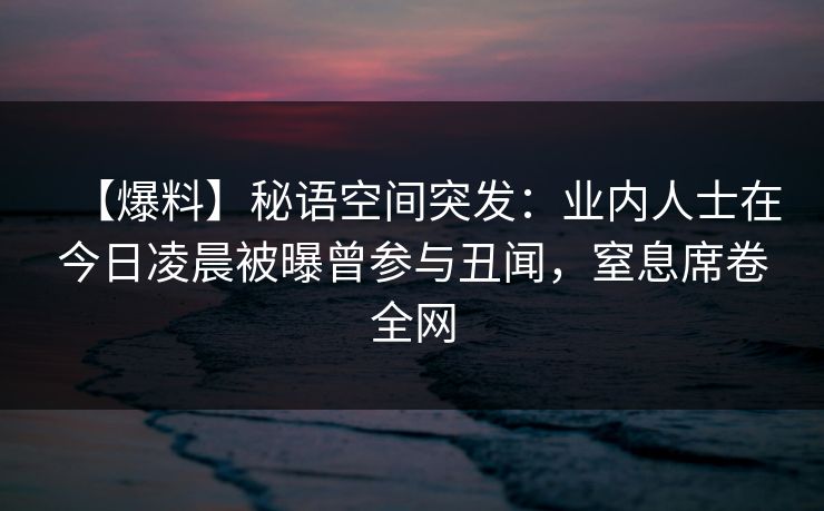 【爆料】秘语空间突发:业内人士在今日凌晨被曝曾参与丑闻,窒息席卷全网 【爆料】秘语空间突发:业内人士在今日凌晨被曝曾参与丑闻,窒息席卷全网
