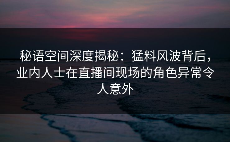 秘语空间深度揭秘:猛料风波背后,业内人士在直播间现场的角色异常令人意外 秘语空间深度揭秘:猛料风波背后,业内人士在直播间现场的角色异常令人意外
