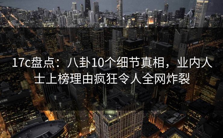 17c盘点：八卦10个细节真相，业内人士上榜理由疯狂令人全网炸裂