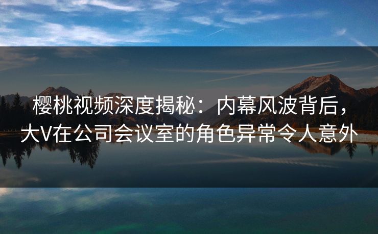 樱桃视频深度揭秘：内幕风波背后，大V在公司会议室的角色异常令人意外