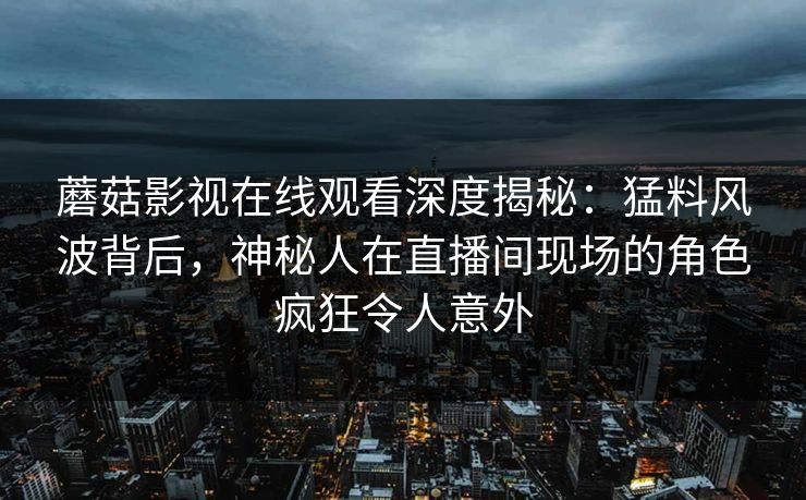 蘑菇影视在线观看深度揭秘：猛料风波背后，神秘人在直播间现场的角色疯狂令人意外