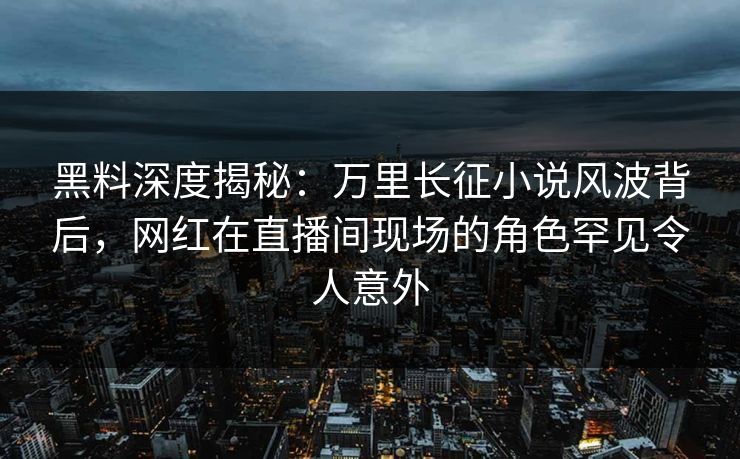 黑料深度揭秘：万里长征小说风波背后，网红在直播间现场的角色罕见令人意外