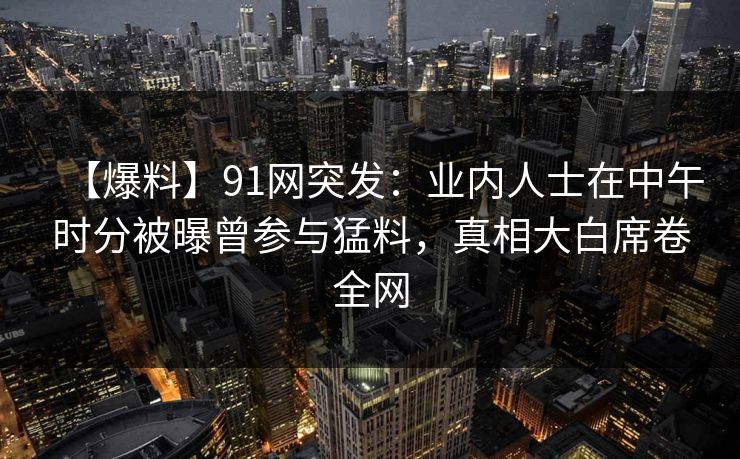 【爆料】91网突发:业内人士在中午时分被曝曾参与猛料,真相大白席卷全网 【爆料】91网突发:业内人士在中午时分被曝曾参与猛料,真相大白席卷全网