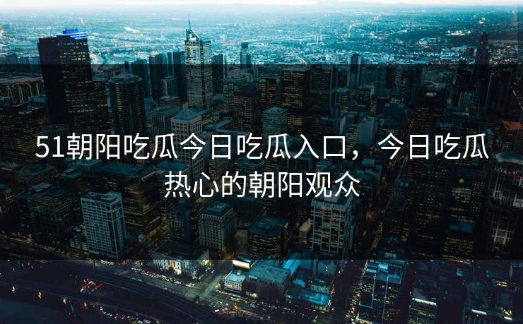 51朝阳吃瓜今日吃瓜入口，今日吃瓜热心的朝阳观众