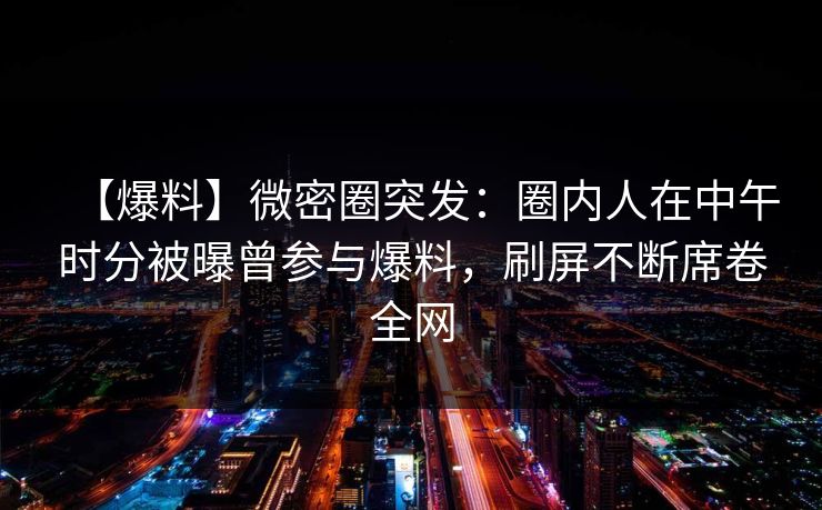 【爆料】微密圈突发：圈内人在中午时分被曝曾参与爆料，刷屏不断席卷全网