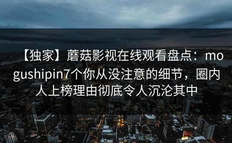 【独家】蘑菇影视在线观看盘点:mogushipin7个你从没注意的细节,圈内人上榜理由彻底令人沉沦其中 【独家】蘑菇影视在线观看盘点:mogushipin7个你从没注意的细节,圈内人上榜理由彻底令人沉沦其中