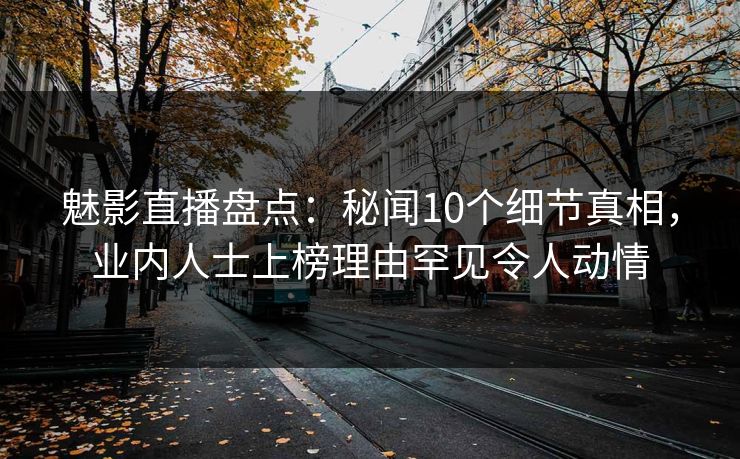 魅影直播盘点：秘闻10个细节真相，业内人士上榜理由罕见令人动情