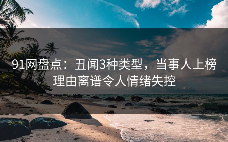 91网盘点：丑闻3种类型，当事人上榜理由离谱令人情绪失控